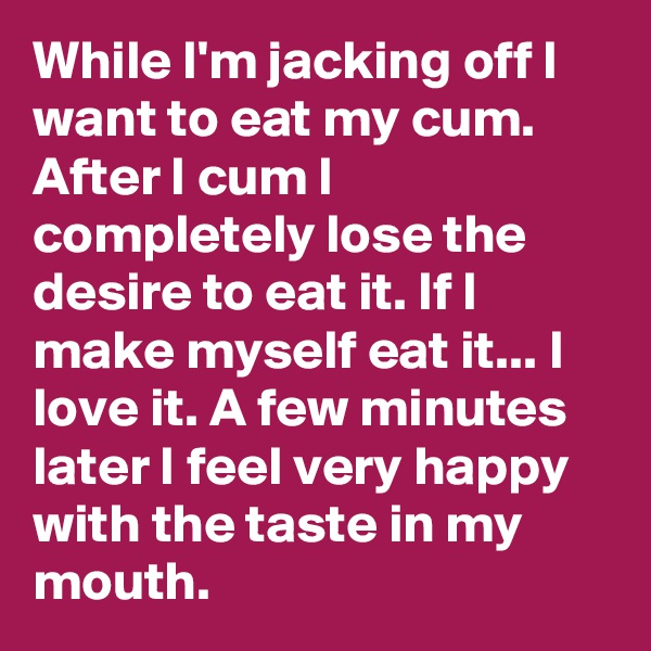 While I'm jacking off I want to eat my cum. After I cum I completely lose the desire to eat it. If I make myself eat it... I love it. A few minutes later I feel very happy with the taste in my mouth.