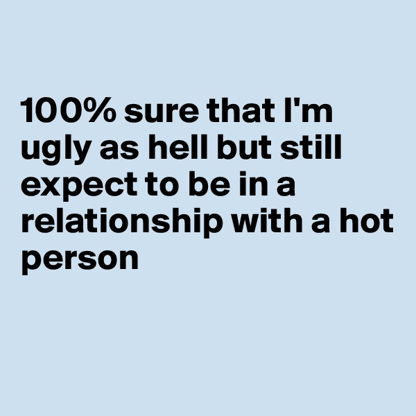 

100% sure that I'm ugly as hell but still expect to be in a relationship with a hot person


