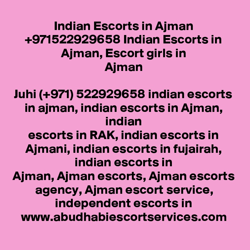 Indian Escorts in Ajman +971522929658 Indian Escorts in Ajman, Escort girls in
Ajman

Juhi (+971) 522929658 indian escorts in ajman, indian escorts in Ajman, indian
escorts in RAK, indian escorts in Ajmani, indian escorts in fujairah, indian escorts in
Ajman, Ajman escorts, Ajman escorts agency, Ajman escort service, independent escorts in
www.abudhabiescortservices.com
