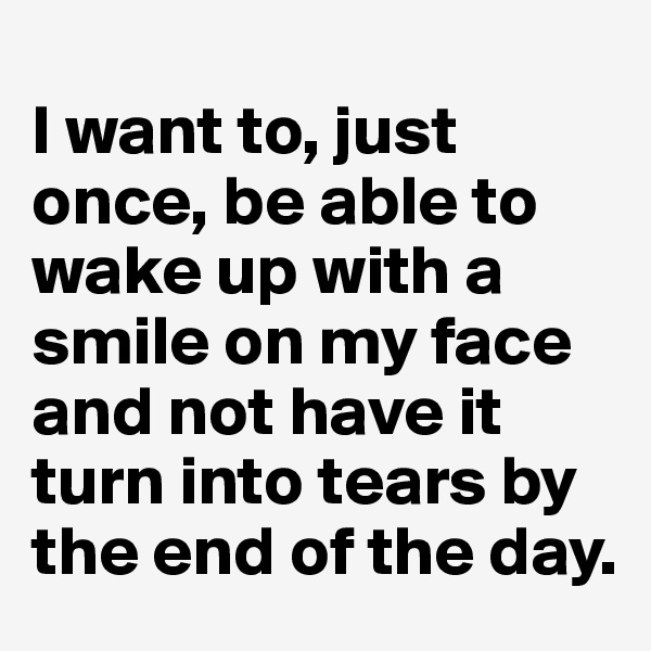 
I want to, just once, be able to wake up with a smile on my face and not have it turn into tears by the end of the day.