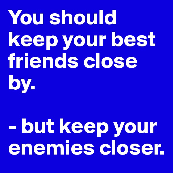 You should keep your best friends close by.

- but keep your enemies closer.