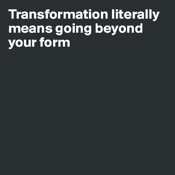 Transformation literally means going beyond your form








