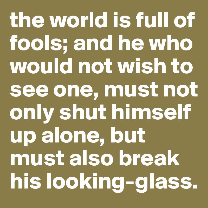 the world is full of fools; and he who would not wish to see one, must not only shut himself up alone, but must also break his looking-glass.