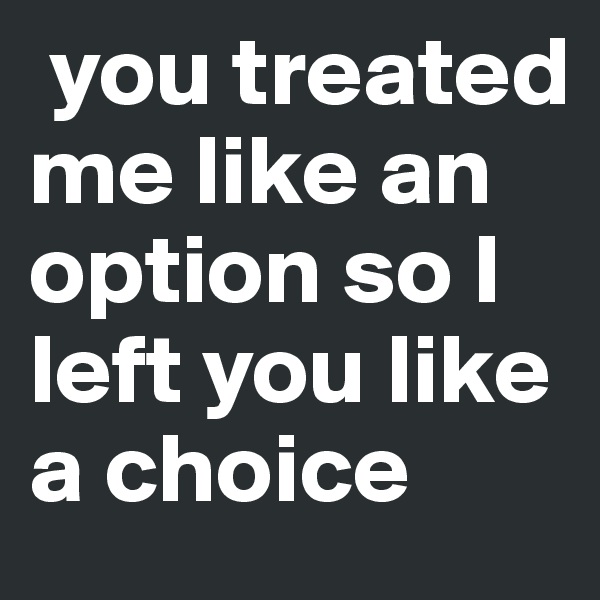  you treated me like an option so I left you like a choice 