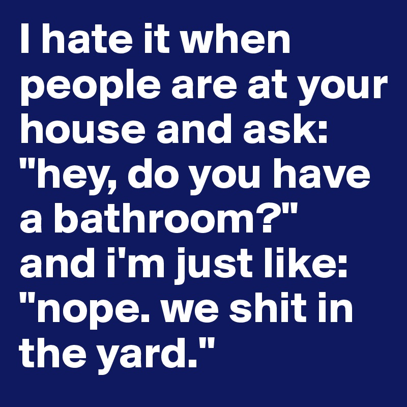 I hate it when people are at your house and ask: "hey, do you have a bathroom?" 
and i'm just like:
"nope. we shit in the yard."