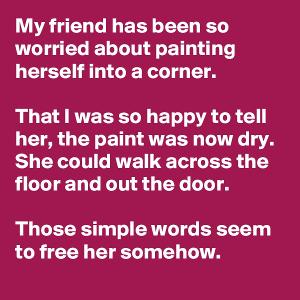 My friend has been so worried about painting herself into a corner. 

That I was so happy to tell her, the paint was now dry. She could walk across the floor and out the door. 

Those simple words seem to free her somehow. 