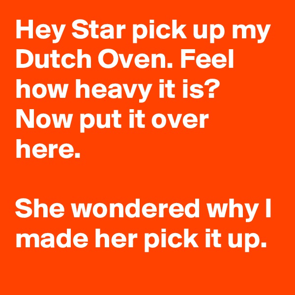 Hey Star pick up my Dutch Oven. Feel how heavy it is? Now put it over here. 

She wondered why I made her pick it up.