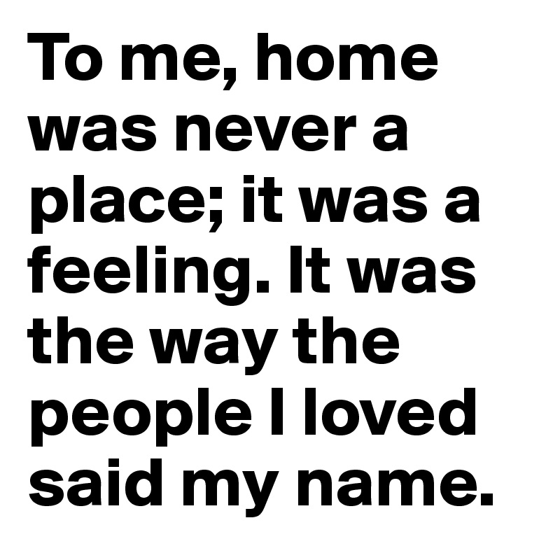 To me, home was never a place; it was a feeling. It was the way the people I loved said my name.