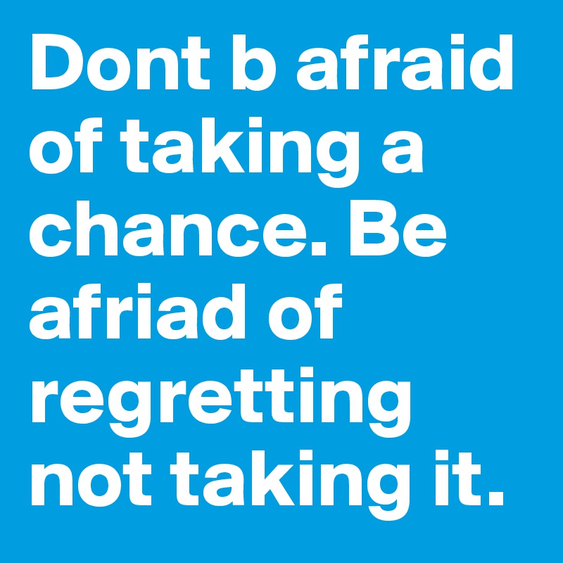 Dont b afraid of taking a chance. Be afriad of regretting not taking it.