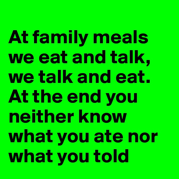 
At family meals we eat and talk, we talk and eat. 
At the end you neither know what you ate nor what you told