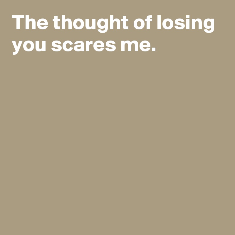 The thought of losing you scares me.






