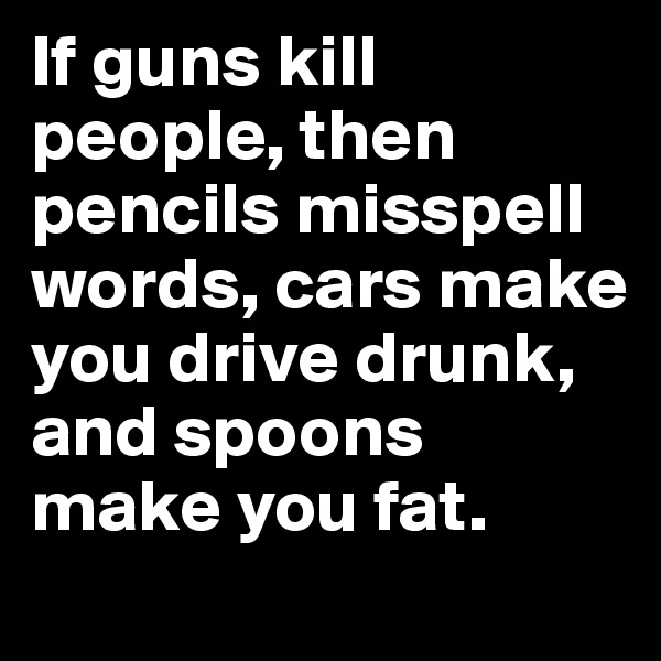 If guns kill people, then pencils misspell words, cars make you drive drunk, and spoons make you fat.