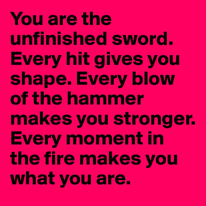 You are the unfinished sword. Every hit gives you shape. Every blow of the hammer makes you stronger. Every moment in the fire makes you what you are.