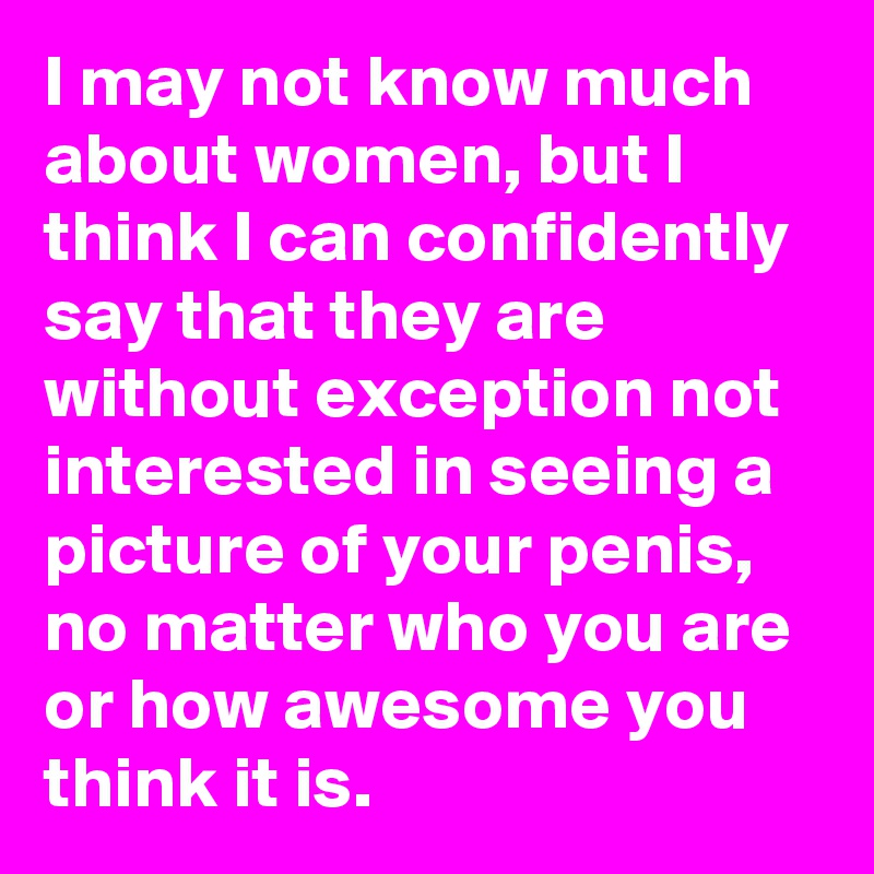I may not know much about women, but I think I can confidently say that they are without exception not interested in seeing a picture of your penis, no matter who you are or how awesome you think it is.