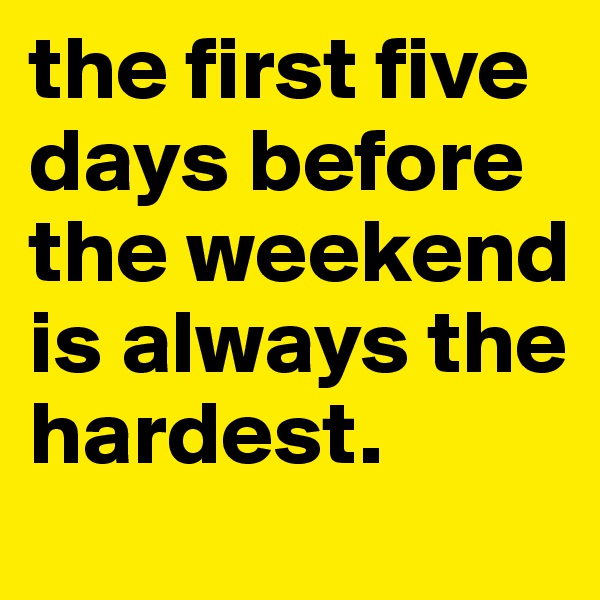 the first five days before the weekend is always the hardest.
