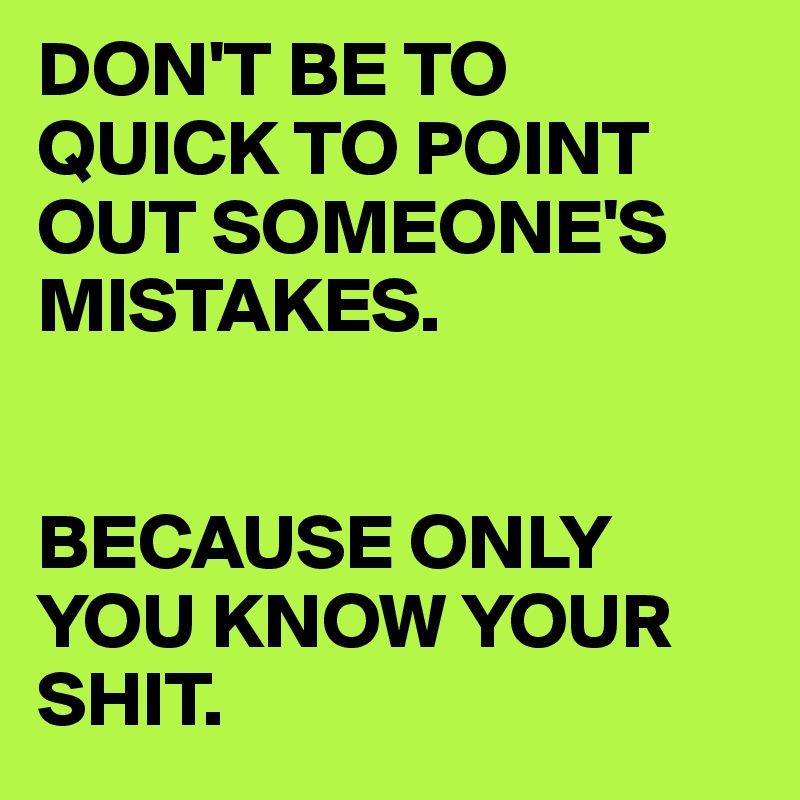 DON'T BE TO QUICK TO POINT OUT SOMEONE'S MISTAKES.


BECAUSE ONLY YOU KNOW YOUR SHIT.