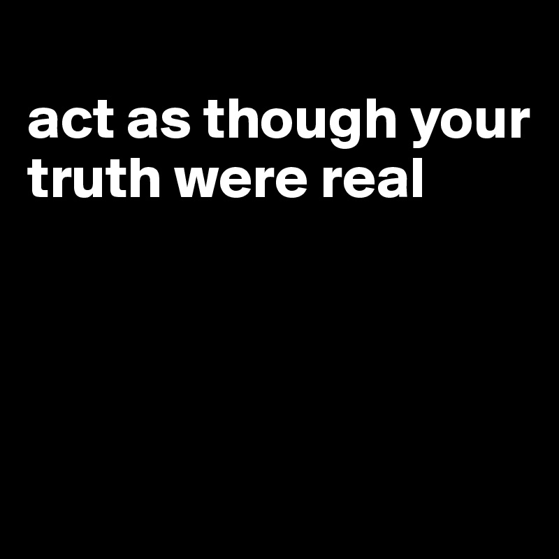 
act as though your truth were real




