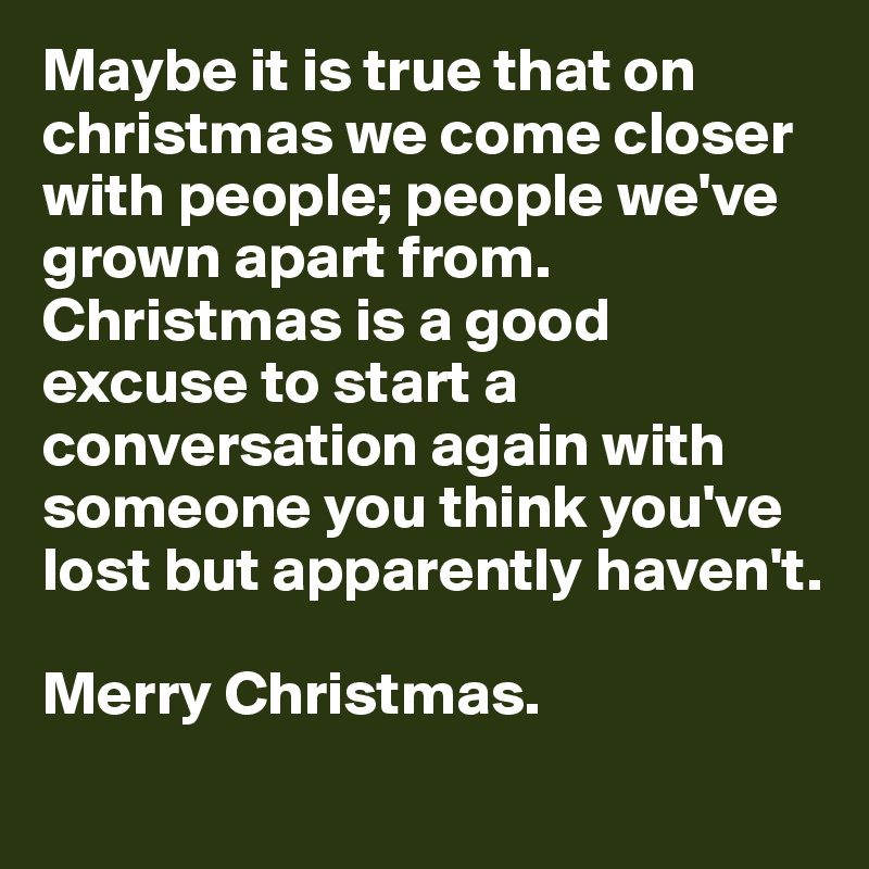 Maybe it is true that on christmas we come closer with people; people we've grown apart from. Christmas is a good excuse to start a conversation again with someone you think you've lost but apparently haven't.  

Merry Christmas. 
