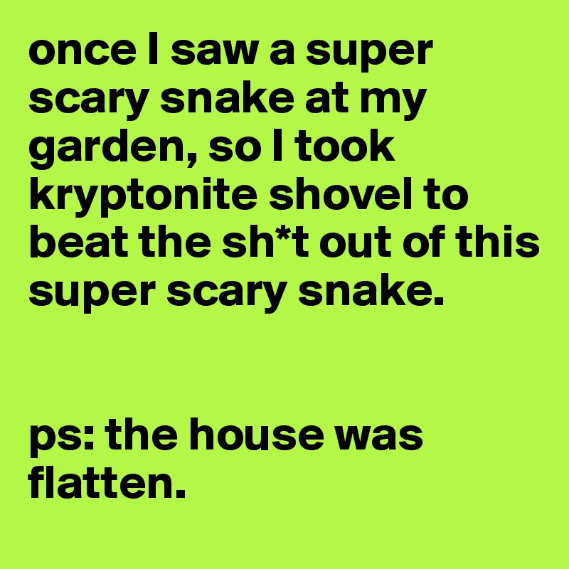 once I saw a super scary snake at my garden, so I took kryptonite shovel to beat the sh*t out of this super scary snake. 


ps: the house was flatten.
