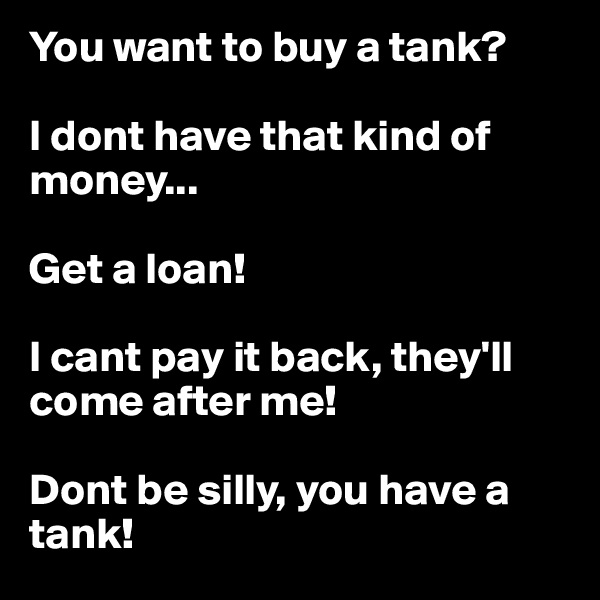 You want to buy a tank?

I dont have that kind of money...

Get a loan!

I cant pay it back, they'll come after me!

Dont be silly, you have a tank!