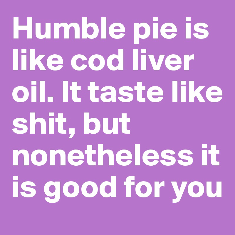Humble pie is like cod liver oil. It taste like shit, but nonetheless it is good for you