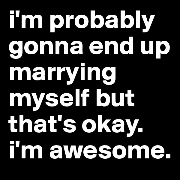 i'm probably gonna end up marrying myself but that's okay. i'm awesome.