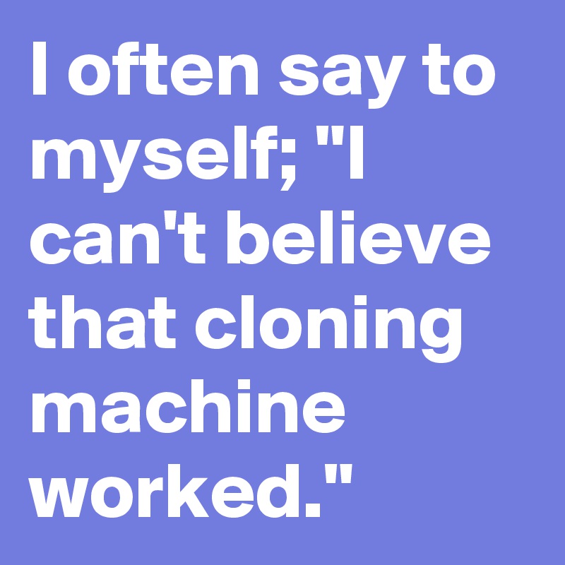 I often say to myself; "I can't believe that cloning machine worked."