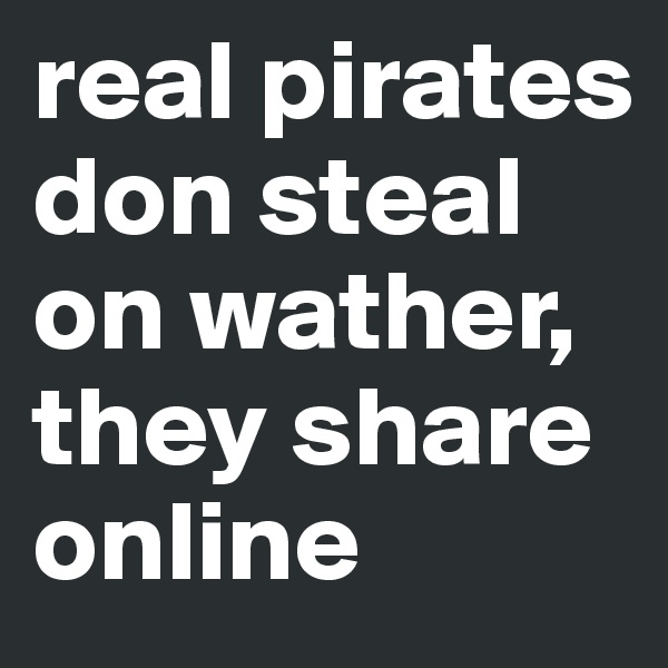 real pirates don steal on wather, they share online