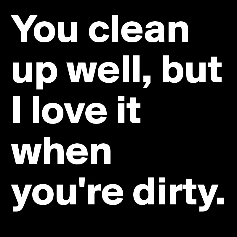 You clean up well, but I love it when you're dirty.