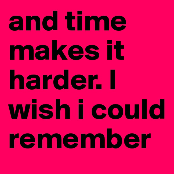 and time makes it harder. I wish i could remember