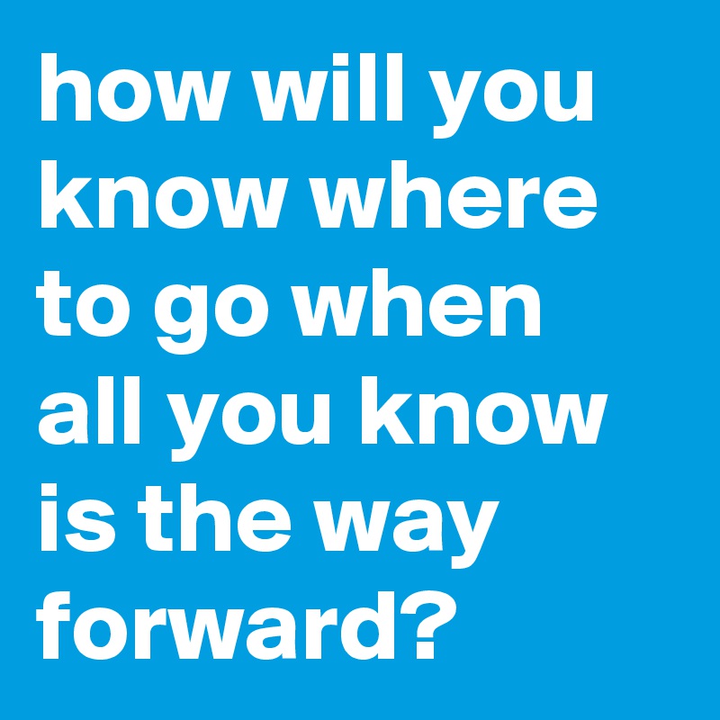 how will you know where to go when all you know is the way forward?
