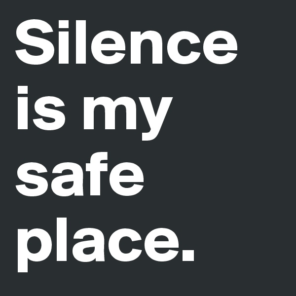 Silence is my safe place.