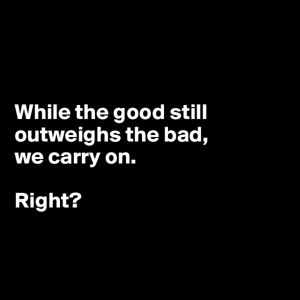 



While the good still outweighs the bad, 
we carry on. 

Right?


