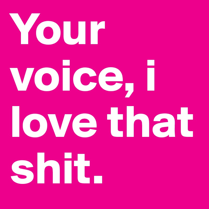 Your voice, i love that shit.