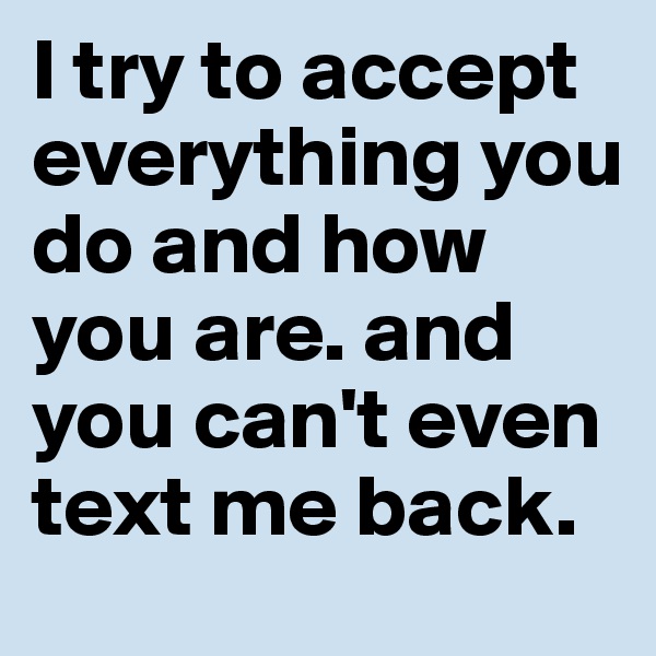 I try to accept everything you do and how you are. and you can't even text me back. 