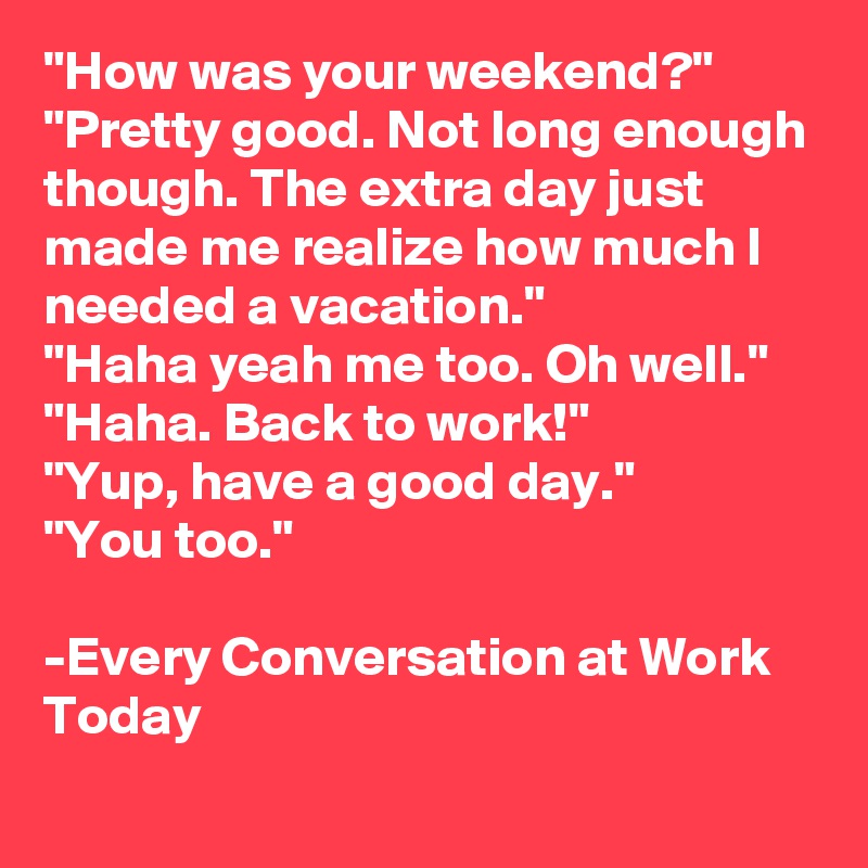 "How was your weekend?"
"Pretty good. Not long enough though. The extra day just made me realize how much I needed a vacation."
"Haha yeah me too. Oh well."
"Haha. Back to work!"
"Yup, have a good day."
"You too."

-Every Conversation at Work Today