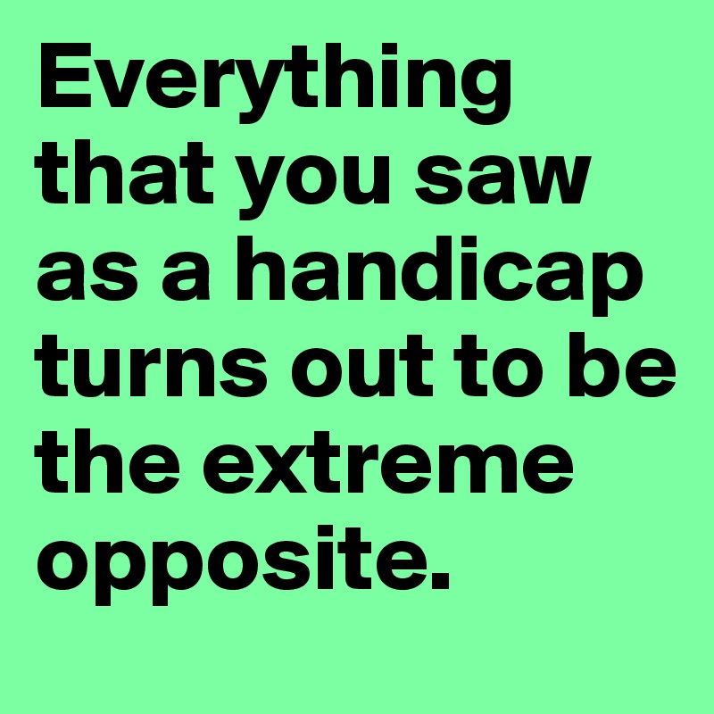 Everything that you saw as a handicap turns out to be the extreme opposite. 