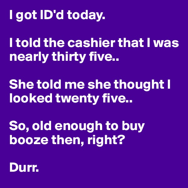 I got ID'd today.

I told the cashier that I was nearly thirty five..

She told me she thought I looked twenty five.. 

So, old enough to buy booze then, right? 

Durr. 