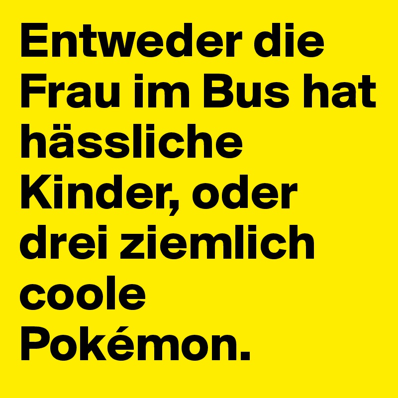Entweder die Frau im Bus hat hässliche Kinder, oder drei ziemlich coole Pokémon.