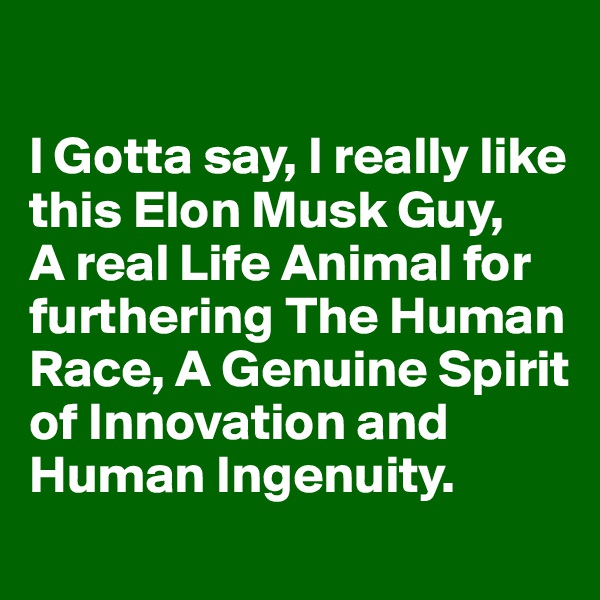 

I Gotta say, I really like this Elon Musk Guy, 
A real Life Animal for furthering The Human Race, A Genuine Spirit of Innovation and Human Ingenuity.  
