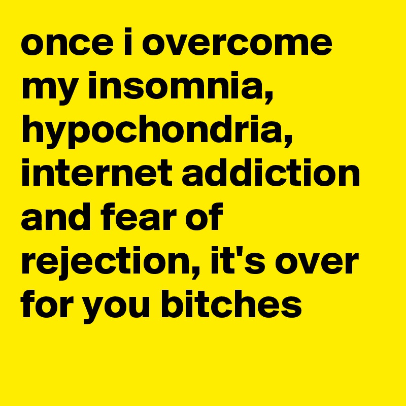 once i overcome my insomnia, hypochondria, internet addiction and fear of rejection, it's over for you bitches