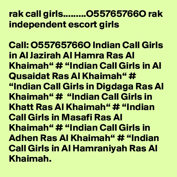 rak call girls.........O55765766O rak independent escort girls

Call: O55765766O Indian Call Girls in Al Jazirah Al Hamra Ras Al Khaimah“ # “Indian Call Girls in Al Qusaidat Ras Al Khaimah“ # “Indian Call Girls in Digdaga Ras Al Khaimah“ #  “Indian Call Girls in Khatt Ras Al Khaimah“ # “Indian Call Girls in Masafi Ras Al Khaimah“ # “Indian Call Girls in Adhen Ras Al Khaimah“ # “Indian Call Girls in Al Hamraniyah Ras Al Khaimah.