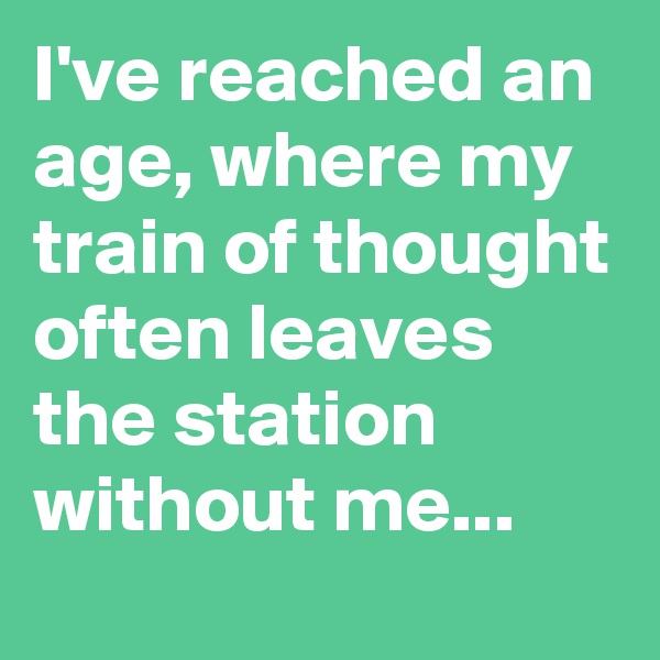 I've reached an age, where my train of thought often leaves the station without me...
