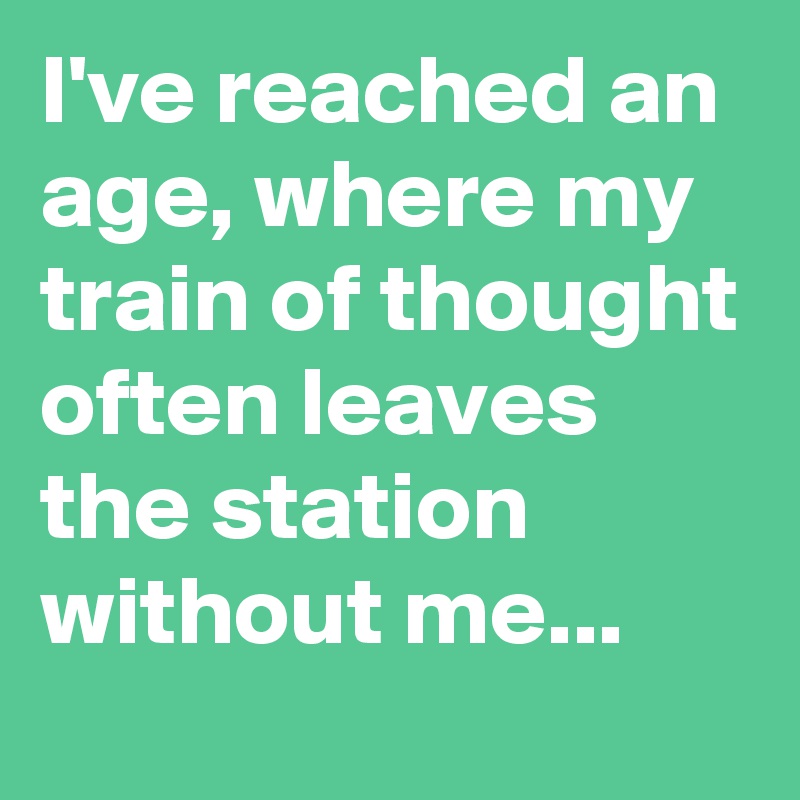 I've reached an age, where my train of thought often leaves the station without me...