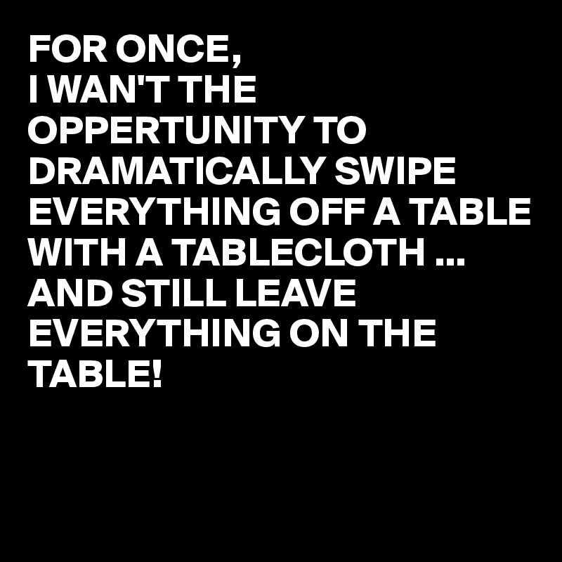 FOR ONCE,
I WAN'T THE OPPERTUNITY TO DRAMATICALLY SWIPE EVERYTHING OFF A TABLE  WITH A TABLECLOTH ...
AND STILL LEAVE EVERYTHING ON THE TABLE!


