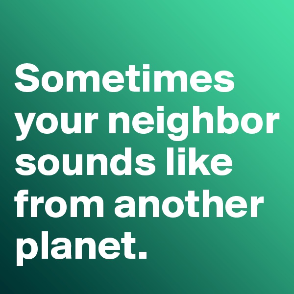 
Sometimes your neighbor sounds like from another planet. 