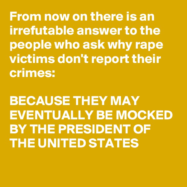 From now on there is an irrefutable answer to the people who ask why rape victims don't report their crimes:

BECAUSE THEY MAY EVENTUALLY BE MOCKED BY THE PRESIDENT OF THE UNITED STATES