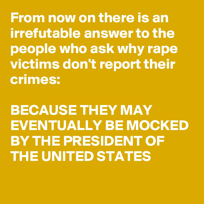 From now on there is an irrefutable answer to the people who ask why rape victims don't report their crimes:

BECAUSE THEY MAY EVENTUALLY BE MOCKED BY THE PRESIDENT OF THE UNITED STATES