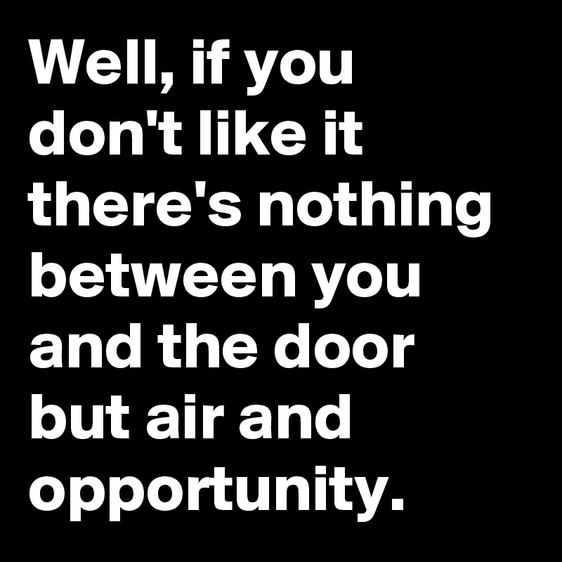 Well, if you don't like it there's nothing between you and the door but air and opportunity.