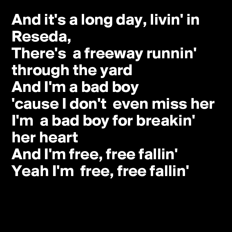 And it's a long day, livin' in Reseda, 
There's  a freeway runnin'  through the yard
And I'm a bad boy
'cause I don't  even miss her
I'm  a bad boy for breakin' her heart
And I'm free, free fallin'
Yeah I'm  free, free fallin' 
 
